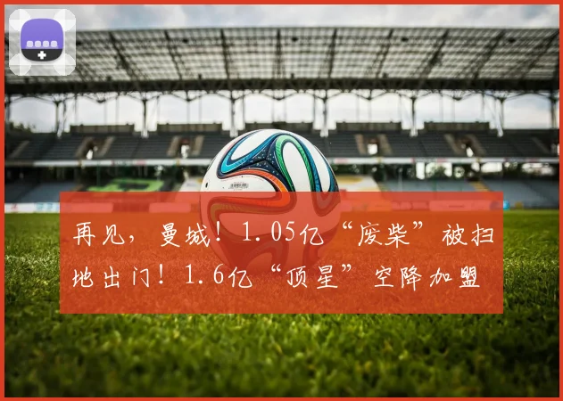 再见，曼城！1.05亿“废柴”被扫地出门！1.6亿“顶星”空降加盟